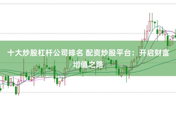 十大炒股杠杆公司排名 配资炒股平台:开启财富增值之路