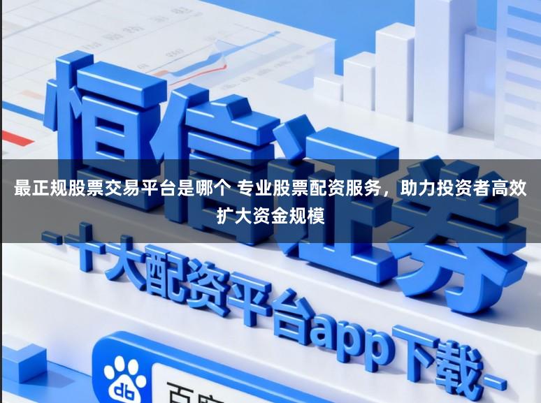 最正规股票交易平台是哪个 专业股票配资服务，助力投资者高效扩大资金规模