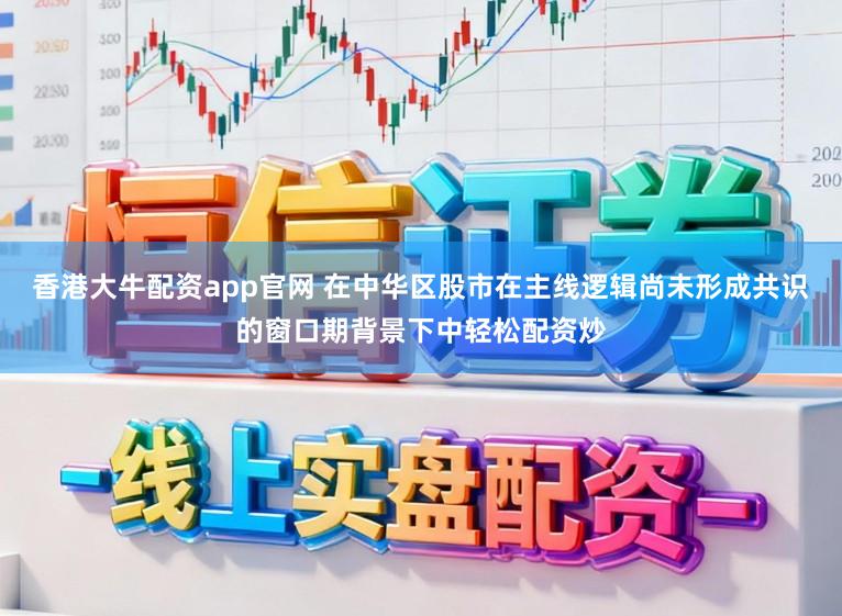 香港大牛配资app官网 在中华区股市在主线逻辑尚未形成共识的窗口期背景下中轻松配资炒