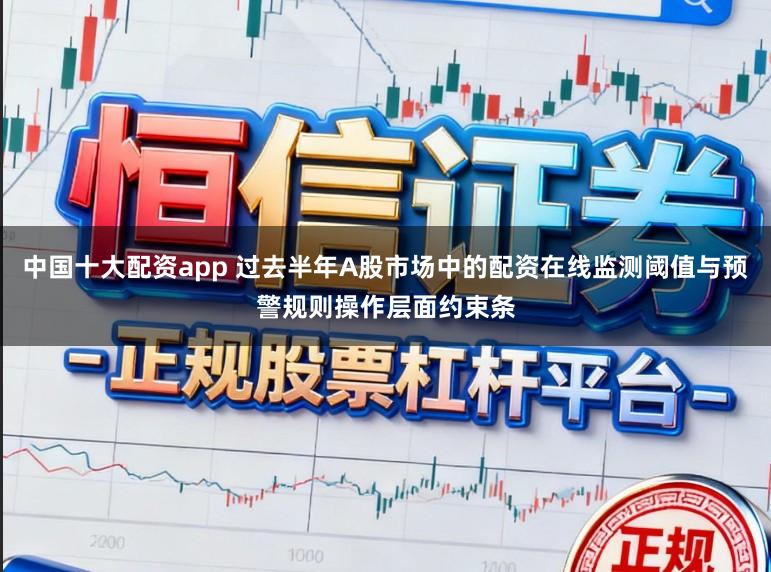中国十大配资app 过去半年A股市场中的配资在线监测阈值与预警规则操作层面约束条