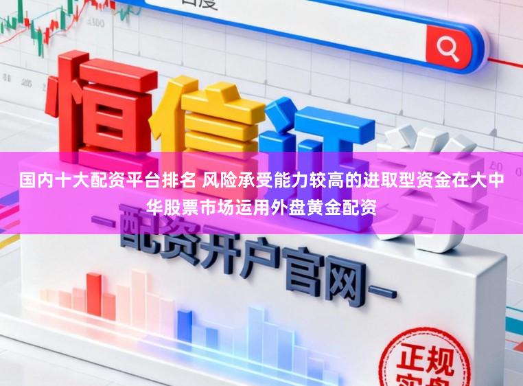 国内十大配资平台排名 风险承受能力较高的进取型资金在大中华股票市场运用外盘黄金配资