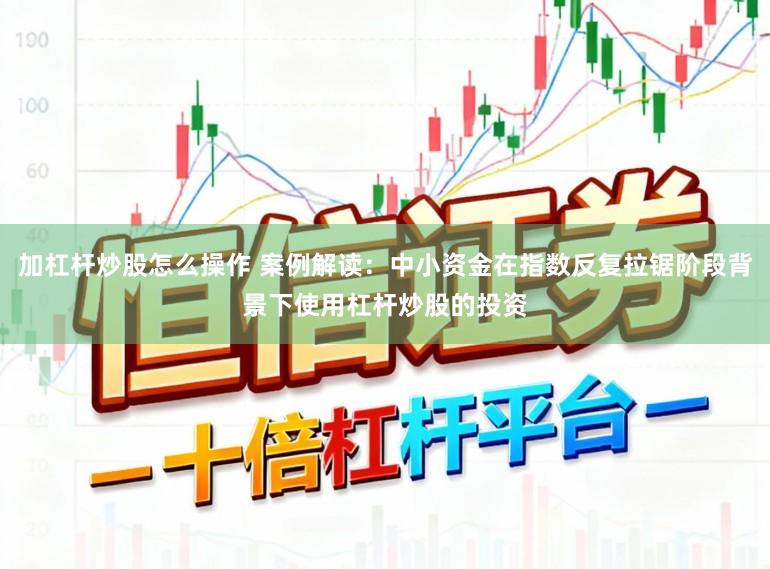 加杠杆炒股怎么操作 案例解读:中小资金在指数反复拉锯阶段背景下使用杠杆炒股的投资