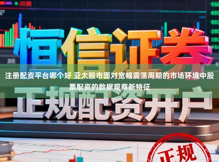 注册配资平台哪个好 亚太股市面对宽幅震荡周期的市场环境中股票配资的数据观察新特征