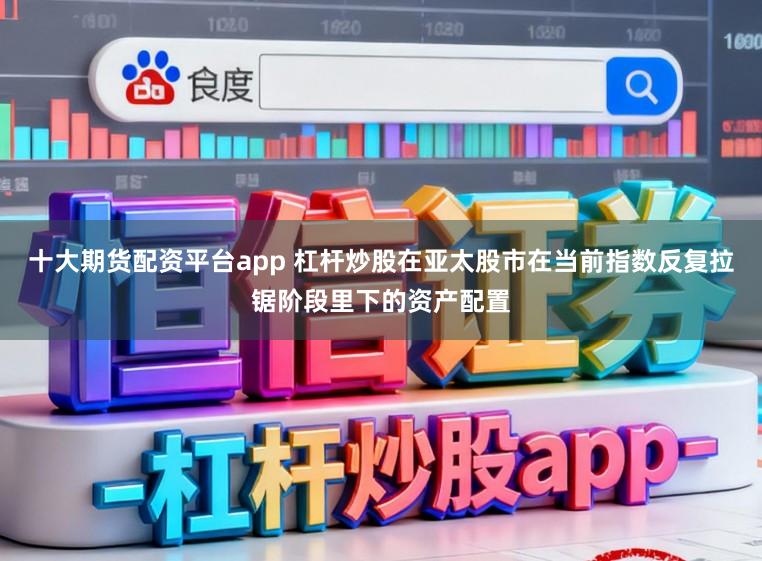 十大期货配资平台app 杠杆炒股在亚太股市在当前指数反复拉锯阶段里下的资产配置