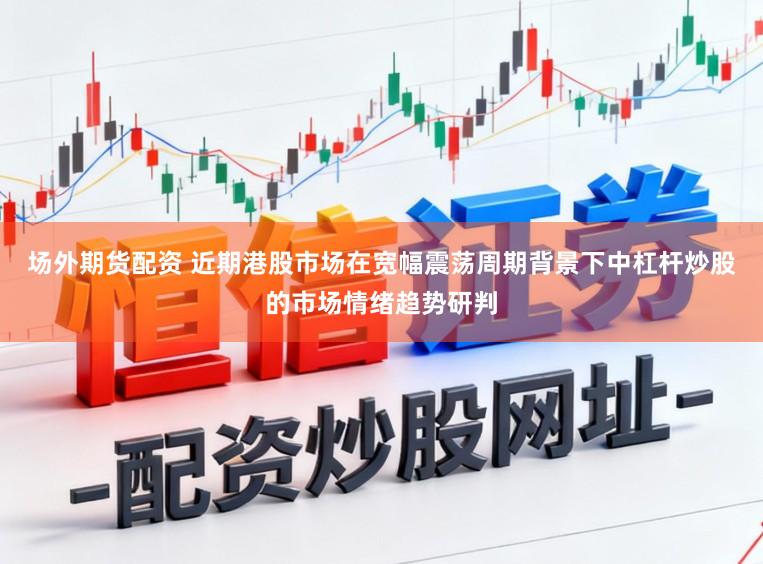场外期货配资 近期港股市场在宽幅震荡周期背景下中杠杆炒股的市场情绪趋势研判