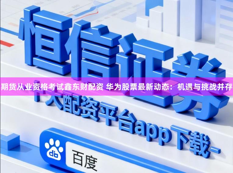 期货从业资格考试鑫东财配资 华为股票最新动态：机遇与挑战并存