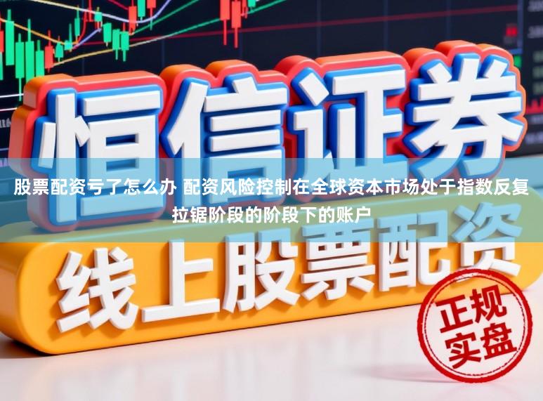 股票配资亏了怎么办 配资风险控制在全球资本市场处于指数反复拉锯阶段的阶段下的账户
